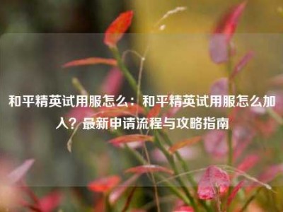 和平精英试用服怎么：和平精英试用服怎么加入？最新申请流程与攻略指南