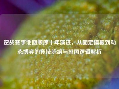 逆战赛事地图顺序十年演进，从固定模板到动态博弈的竞技脉络与排图逻辑解析