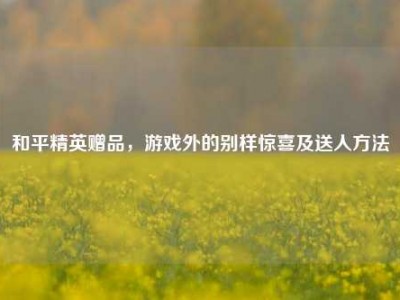 和平精英赠品，游戏外的别样惊喜及送人方法
