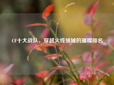 CF十大战队，穿越火线领域的璀璨排名