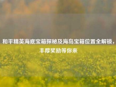 和平精英海底宝箱探秘及海岛宝箱位置全解锁，丰厚奖励等你来