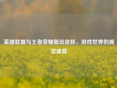 英雄联盟与王者荣耀新出皮肤，游戏世界的视觉盛宴