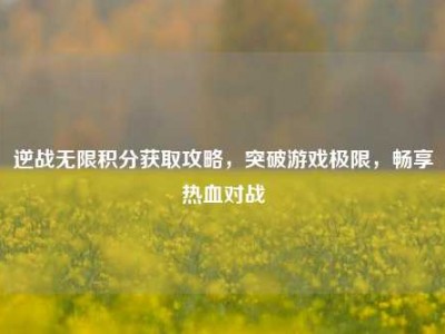 逆战无限积分获取攻略，突破游戏极限，畅享热血对战