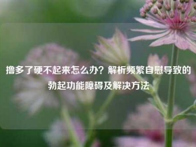 撸多了硬不起来怎么办？解析频繁自慰导致的勃起功能障碍及解决方法