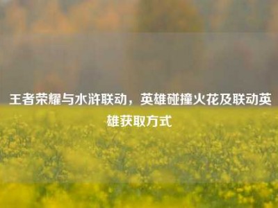 王者荣耀与水浒联动，英雄碰撞火花及联动英雄获取方式