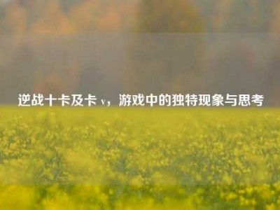逆战十卡及卡 v，游戏中的独特现象与思考