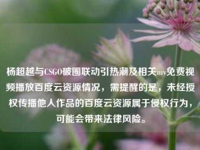 杨超越与CSGO破圈联动引热潮及相关mv免费视频播放百度云资源情况，需提醒的是，未经授权传播他人作品的百度云资源属于侵权行为，可能会带来法律风险。