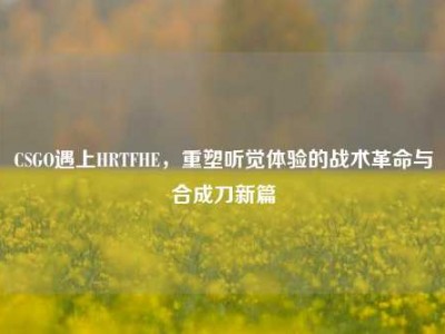 CSGO遇上HRTFHE，重塑听觉体验的战术革命与合成刀新篇