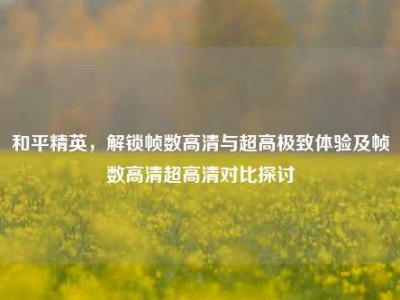 和平精英，解锁帧数高清与超高极致体验及帧数高清超高清对比探讨