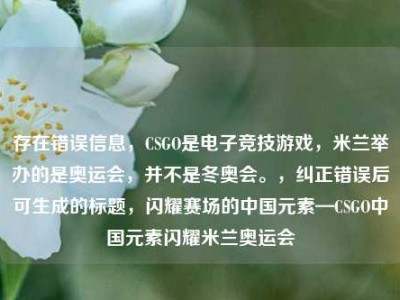 存在错误信息，CSGO是电子竞技游戏，米兰举办的是奥运会，并不是冬奥会。，纠正错误后可生成的标题，闪耀赛场的中国元素—CSGO中国元素闪耀米兰奥运会