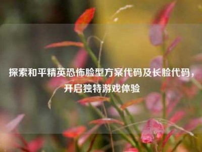探索和平精英恐怖脸型方案代码及长脸代码，开启独特游戏体验