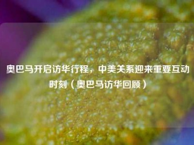 奥巴马开启访华行程，中美关系迎来重要互动时刻（奥巴马访华回顾）
