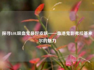 探寻LOL吸血鬼最好皮肤——血港鬼影弗拉基米尔的魅力