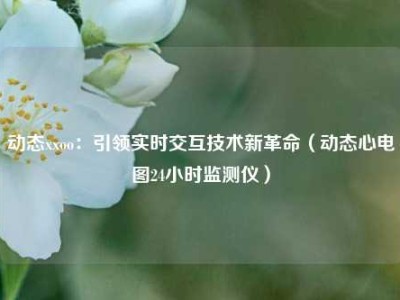 动态xxoo：引领实时交互技术新革命（动态心电图24小时监测仪）