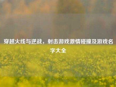 穿越火线与逆战，射击游戏激情碰撞及游戏名字大全