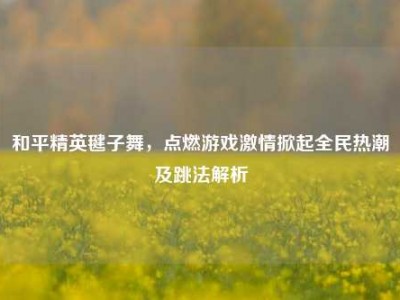 和平精英毽子舞，点燃游戏激情掀起全民热潮及跳法解析