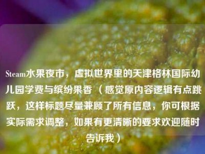Steam水果夜市，虚拟世界里的天津格林国际幼儿园学费与缤纷果香 （感觉原内容逻辑有点跳跃，这样标题尽量兼顾了所有信息，你可根据实际需求调整，如果有更清晰的要求欢迎随时告诉我）