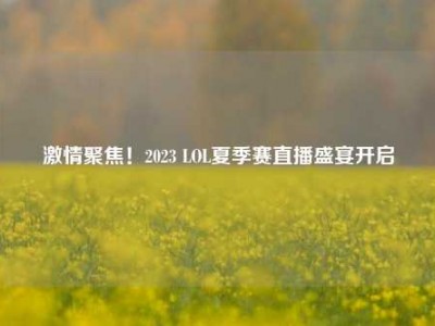 激情聚焦！2023 LOL夏季赛直播盛宴开启