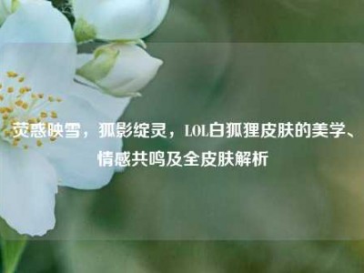 荧惑映雪，狐影绽灵，LOL白狐狸皮肤的美学、情感共鸣及全皮肤解析