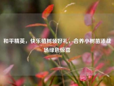 和平精英，快乐植树领好礼，合养小树苗添战场绿色惊喜