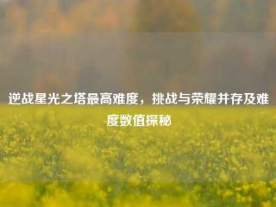 逆战星光之塔最高难度，挑战与荣耀并存及难度数值探秘