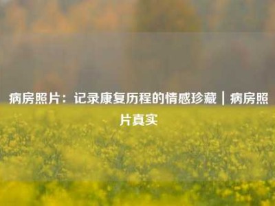 病房照片：记录康复历程的情感珍藏｜病房照片真实