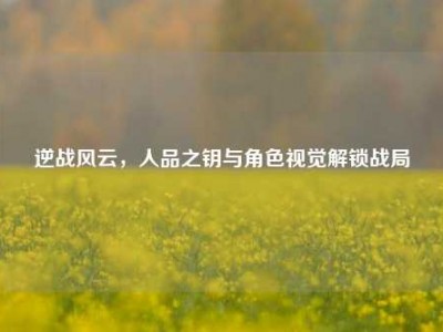 逆战风云，人品之钥与角色视觉解锁战局
