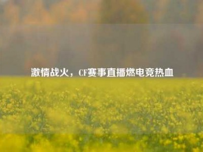 激情战火，CF赛事直播燃电竞热血