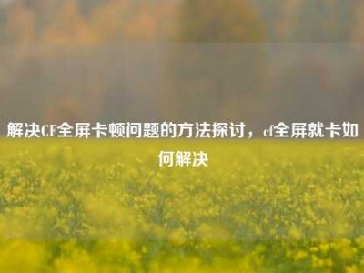 解决CF全屏卡顿问题的方法探讨，cf全屏就卡如何解决