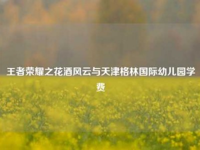 王者荣耀之花酒风云与天津格林国际幼儿园学费