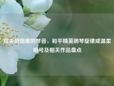 指尖硝烟里的琴音，和平精英钢琴旋律成温柔暗号及相关作品盘点