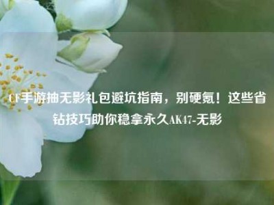 CF手游抽无影礼包避坑指南，别硬氪！这些省钻技巧助你稳拿永久AK47-无影