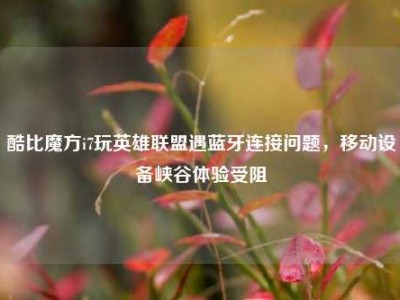 酷比魔方i7玩英雄联盟遇蓝牙连接问题，移动设备峡谷体验受阻