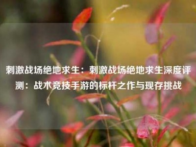 刺激战场绝地求生：刺激战场绝地求生深度评测：战术竞技手游的标杆之作与现存挑战