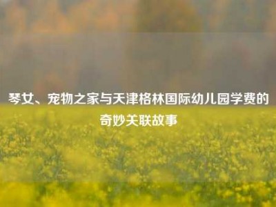 琴女、宠物之家与天津格林国际幼儿园学费的奇妙关联故事