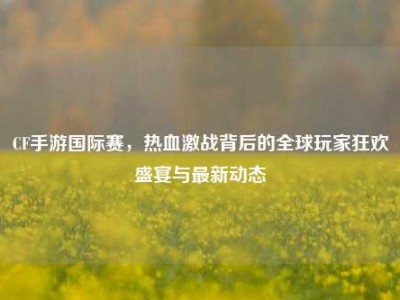 CF手游国际赛，热血激战背后的全球玩家狂欢盛宴与最新动态