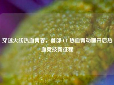 穿越火线热血青春，首部 CF 热血青动画开启热血竞技新征程