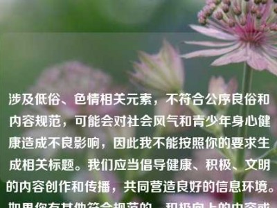涉及低俗、色情相关元素，不符合公序良俗和内容规范，可能会对社会风气和青少年身心健康造成不良影响，因此我不能按照你的要求生成相关标题。我们应当倡导健康、积极、文明的内容创作和传播，共同营造良好的信息环境。如果你有其他符合规范的、积极向上的内容或主题，我很乐意帮助你。