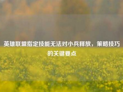 英雄联盟指定技能无法对小兵释放，策略技巧的关键要点