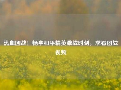 热血团战！畅享和平精英激战时刻，求看团战视频