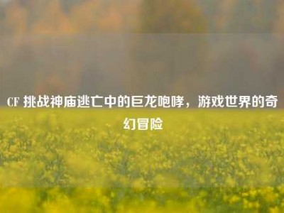 CF 挑战神庙逃亡中的巨龙咆哮，游戏世界的奇幻冒险