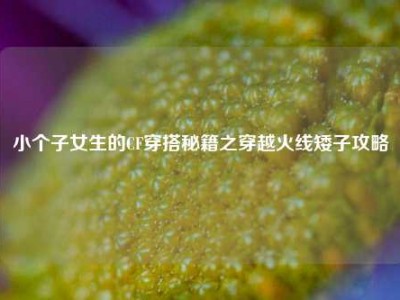 小个子女生的CF穿搭秘籍之穿越火线矮子攻略