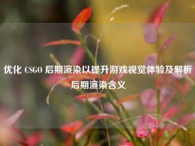优化 CSGO 后期渲染以提升游戏视觉体验及解析后期渲染含义