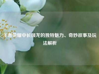 王者荣耀中长颈龙的独特魅力、奇妙故事及玩法解析