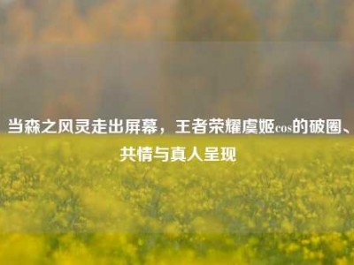 当森之风灵走出屏幕，王者荣耀虞姬cos的破圈、共情与真人呈现