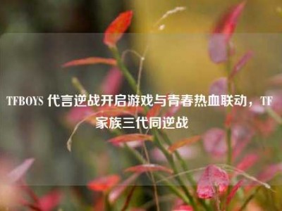 TFBOYS 代言逆战开启游戏与青春热血联动，TF 家族三代同逆战