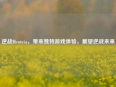 逆战Henteia，带来独特游戏体验，展望逆战未来