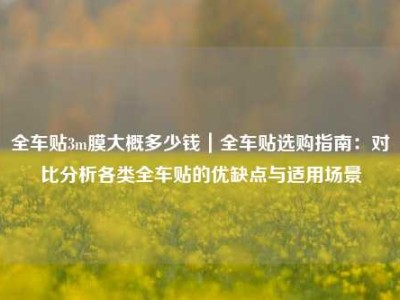 全车贴3m膜大概多少钱｜全车贴选购指南：对比分析各类全车贴的优缺点与适用场景