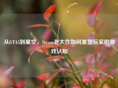 从GTA5到星空，Steam老大作如何重塑玩家的游戏认知
