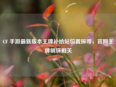 CF 手游最新版本王牌补给站位置探寻，官网王牌明珠相关